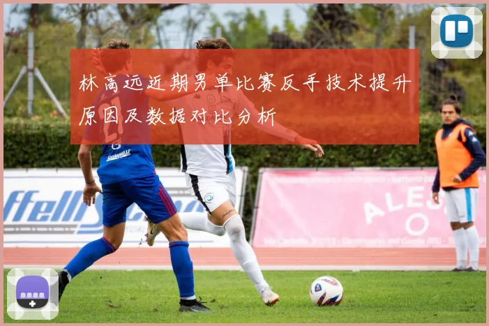 林高远近期男单比赛反手技术提升原因及数据对比分析