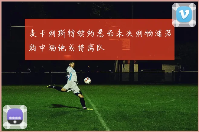 麦卡利斯特续约悬而未决利物浦若购中场他或将离队