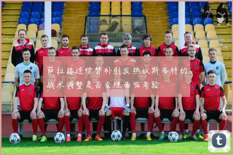 萨拉赫连续替补引发热议斯洛特的战术调整是否合理面临考验