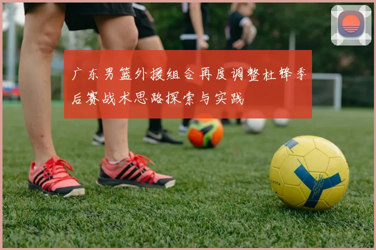 广东男篮外援组合再度调整杜锋季后赛战术思路探索与实践