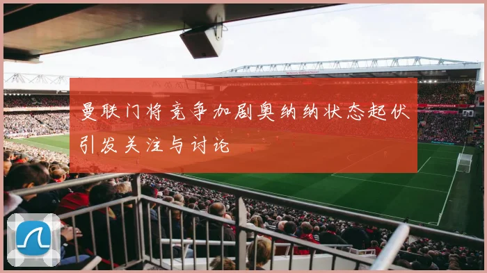 曼联门将竞争加剧奥纳纳状态起伏引发关注与讨论