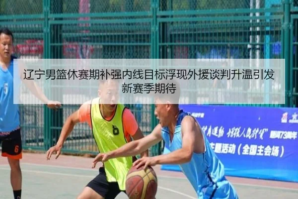 辽宁男篮休赛期补强内线目标浮现外援谈判升温引发新赛季期待